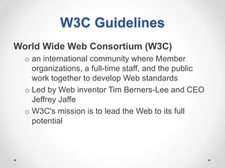 W3C Guidelines
World Wide Web Consortium (W3C)
  o an international community where Member
    organizations, a full-time staff, and the public
    work together to develop Web standards
  o Led by Web inventor Tim Berners-Lee and CEO
    Jeffrey Jaffe
  o W3C's mission is to lead the Web to its full
    potential
 