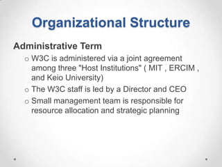 Organizational Structure
Administrative Term
  o W3C is administered via a joint agreement
    among three "Host Institutions" ( MIT , ERCIM ,
    and Keio University)
  o The W3C staff is led by a Director and CEO
  o Small management team is responsible for
    resource allocation and strategic planning
 