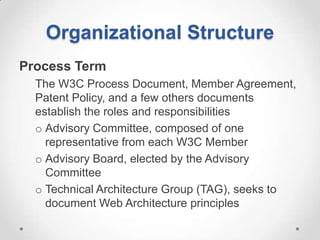 Organizational Structure
Process Term
  The W3C Process Document, Member Agreement,
  Patent Policy, and a few others documents
  establish the roles and responsibilities
  o Advisory Committee, composed of one
    representative from each W3C Member
  o Advisory Board, elected by the Advisory
    Committee
  o Technical Architecture Group (TAG), seeks to
    document Web Architecture principles
 