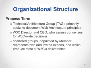 Organizational Structure
Process Term
  o Technical Architecture Group (TAG), primarily
    seeks to document Web Architecture principles
  o W3C Director and CEO, who assess consensus
    for W3C-wide decisions
  o chartered groups, populated by Member
    representatives and invited experts, and which
    produce most of W3C's deliverables
 