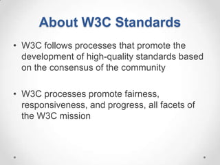About W3C Standards
• W3C follows processes that promote the
  development of high-quality standards based
  on the consensus of the community

• W3C processes promote fairness,
  responsiveness, and progress, all facets of
  the W3C mission
 