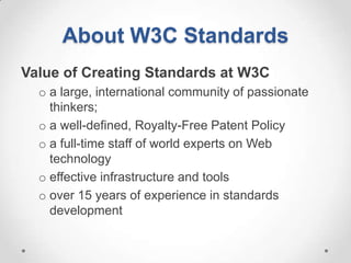 About W3C Standards
Value of Creating Standards at W3C
  o a large, international community of passionate
    thinkers;
  o a well-defined, Royalty-Free Patent Policy
  o a full-time staff of world experts on Web
    technology
  o effective infrastructure and tools
  o over 15 years of experience in standards
    development
 