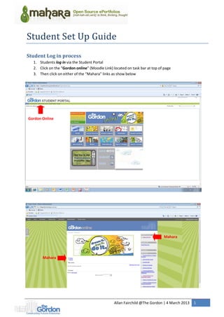 Allan Fairchild @The Gordon | 4 March 2013 1
Student Set Up Guide
Student Log in process
1. Students log in via the Student Portal
2. Click on the “Gordon online” (Moodle Link) located on task bar at top of page
3. Then click on either of the “Mahara” links as show below
Gordon Online
Mahara
Mahara
 