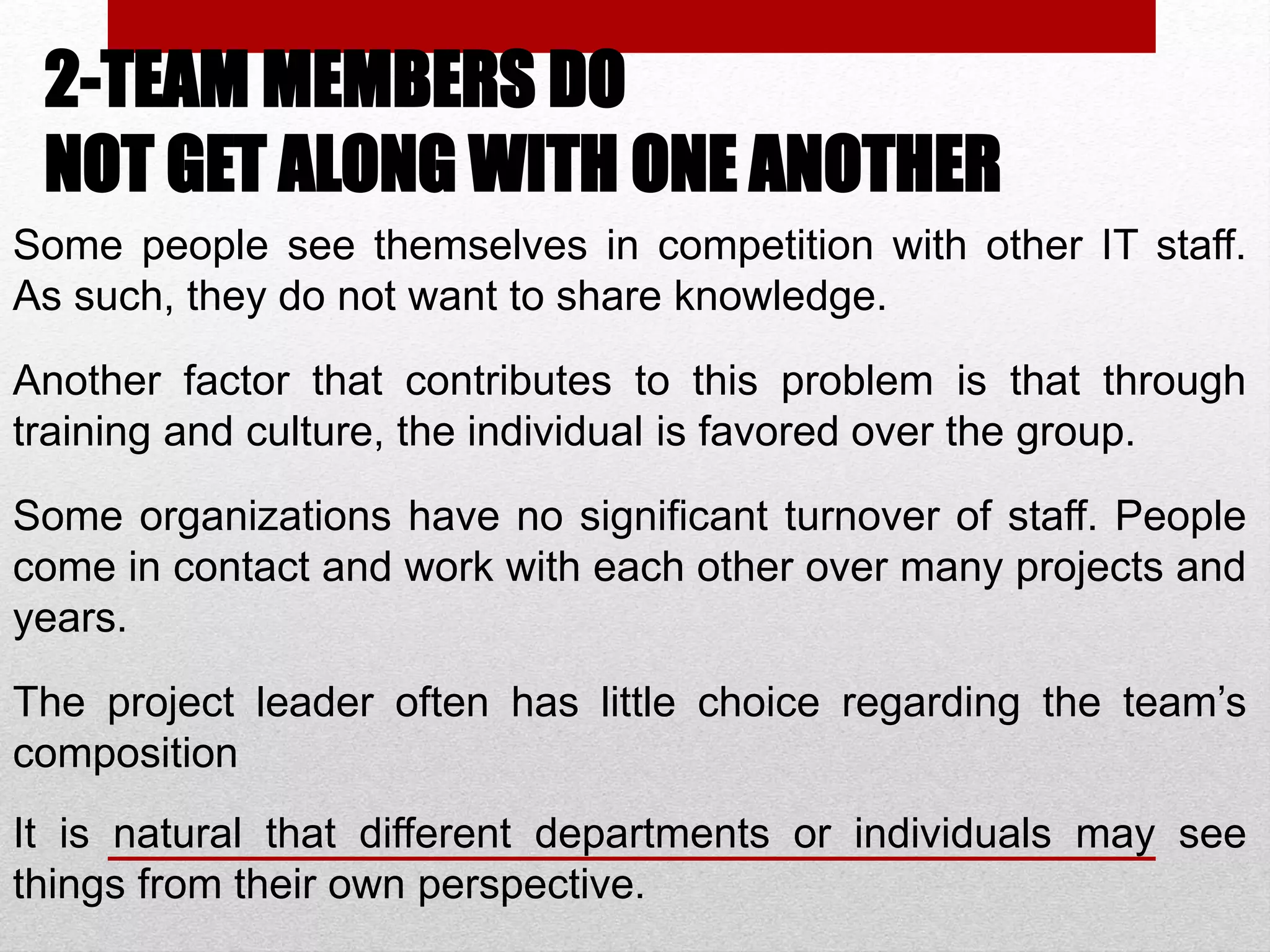 2-TEAM MEMBERS DO
NOT GET ALONG WITH ONE ANOTHER
Some people see themselves in competition with other IT staff.
As such, they do not want to share knowledge.
Another factor that contributes to this problem is that through
training and culture, the individual is favored over the group.
Some organizations have no significant turnover of staff. People
come in contact and work with each other over many projects and
years.
The project leader often has little choice regarding the team’s
composition
It is natural that different departments or individuals may see
things from their own perspective.
 