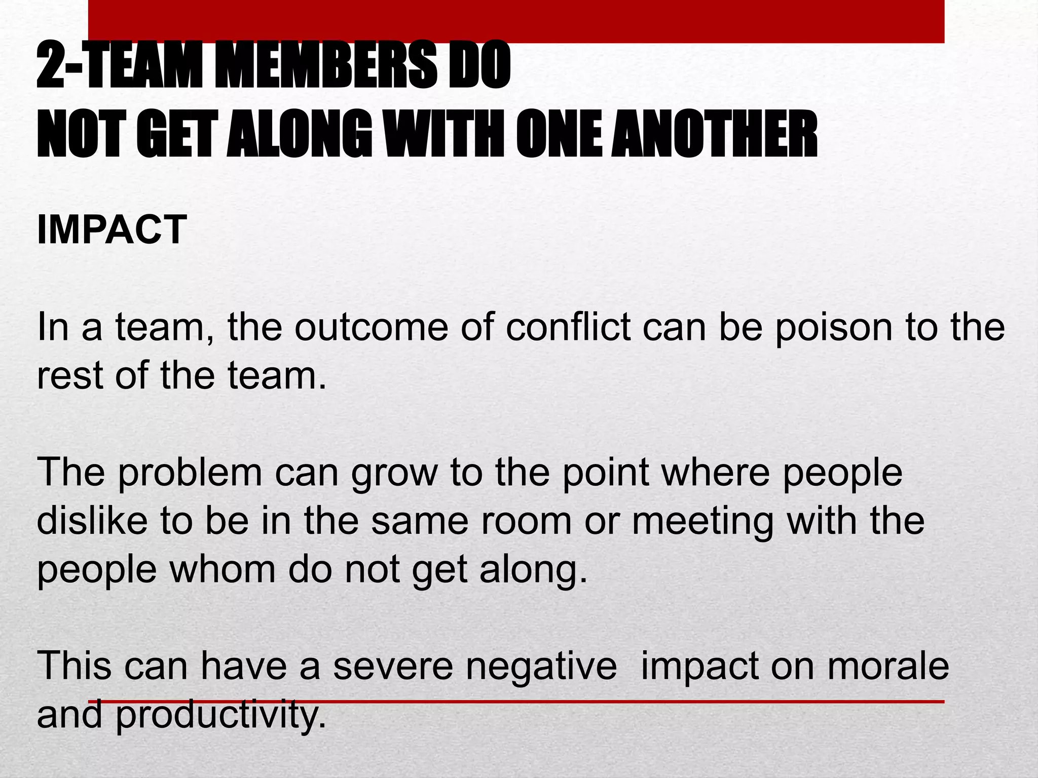 2-TEAM MEMBERS DO
NOT GET ALONG WITH ONE ANOTHER
IMPACT
In a team, the outcome of conflict can be poison to the
rest of the team.
The problem can grow to the point where people
dislike to be in the same room or meeting with the
people whom do not get along.
This can have a severe negative impact on morale
and productivity.
 