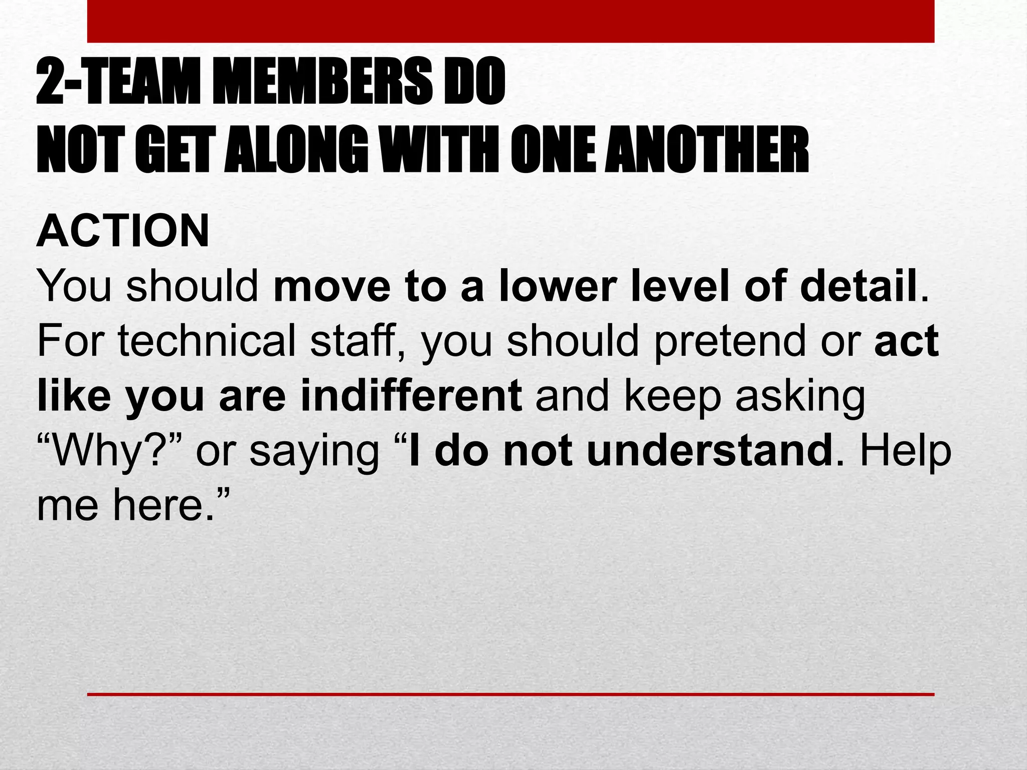 2-TEAM MEMBERS DO
NOT GET ALONG WITH ONE ANOTHER
ACTION
You should move to a lower level of detail.
For technical staff, you should pretend or act
like you are indifferent and keep asking
“Why?” or saying “I do not understand. Help
me here.”
 