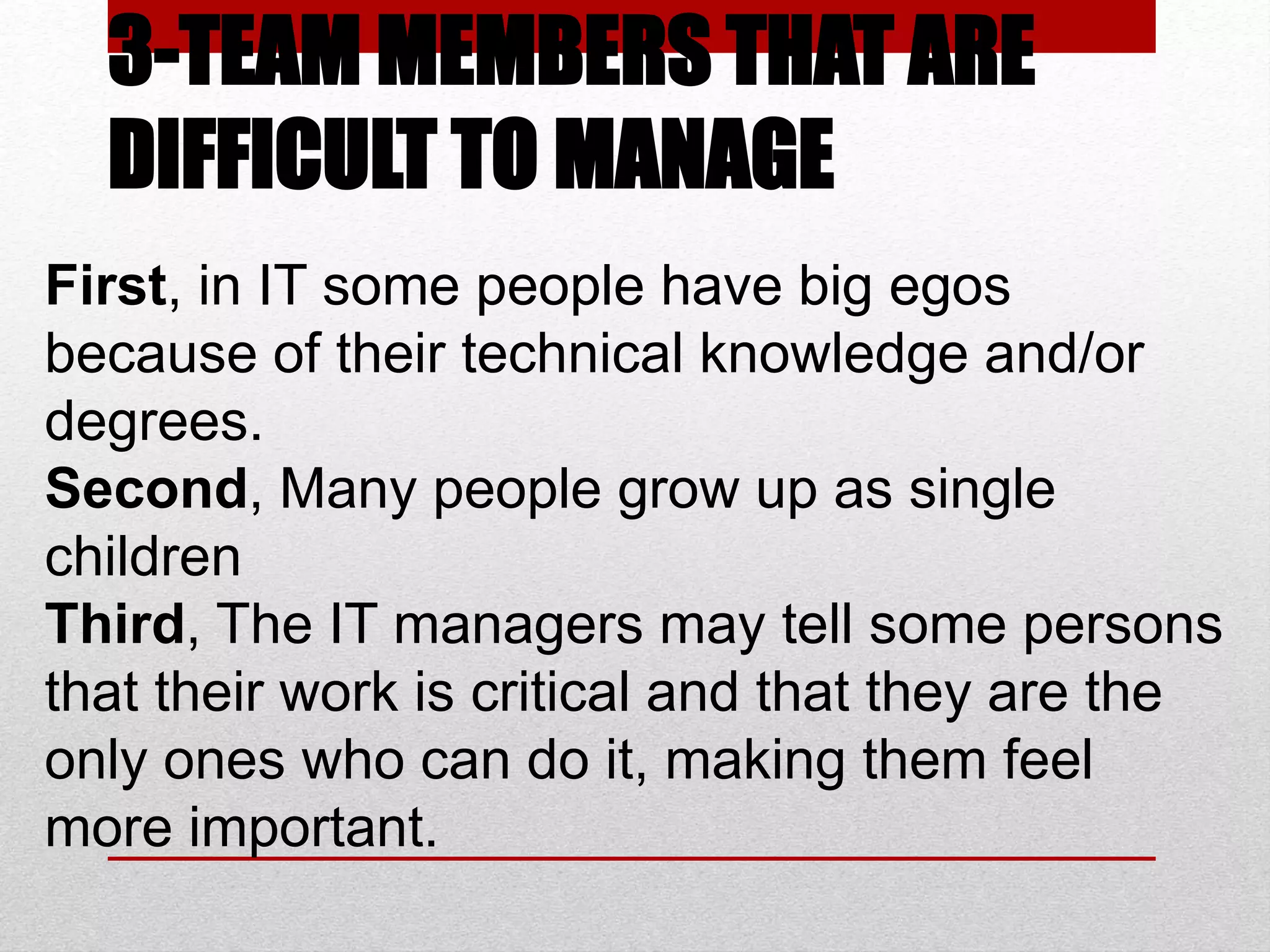 3-TEAM MEMBERS THAT ARE
DIFFICULT TO MANAGE
First, in IT some people have big egos
because of their technical knowledge and/or
degrees.
Second, Many people grow up as single
children
Third, The IT managers may tell some persons
that their work is critical and that they are the
only ones who can do it, making them feel
more important.
 