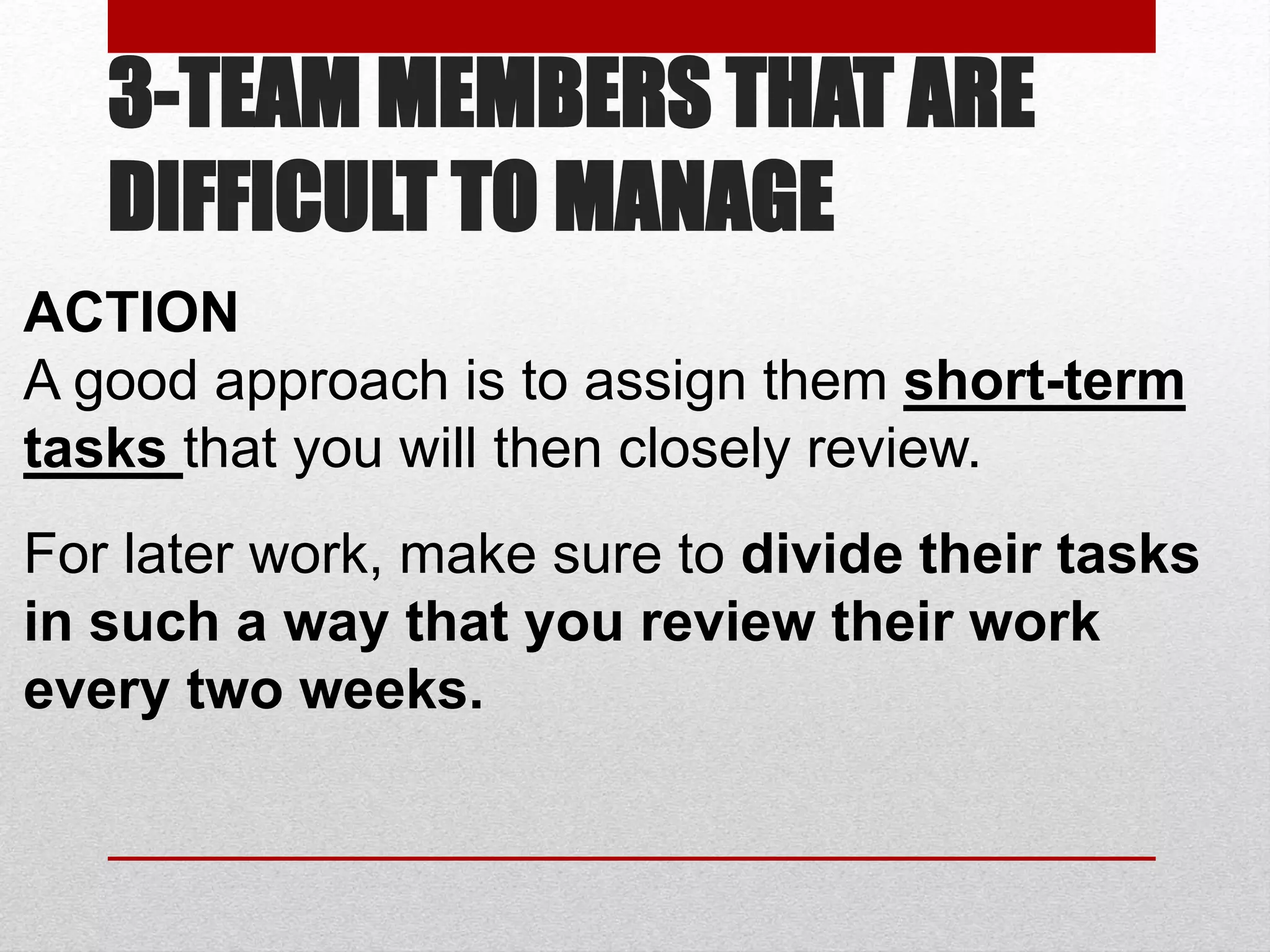 3-TEAM MEMBERS THAT ARE
DIFFICULT TO MANAGE
ACTION
A good approach is to assign them short-term
tasks that you will then closely review.
For later work, make sure to divide their tasks
in such a way that you review their work
every two weeks.
 