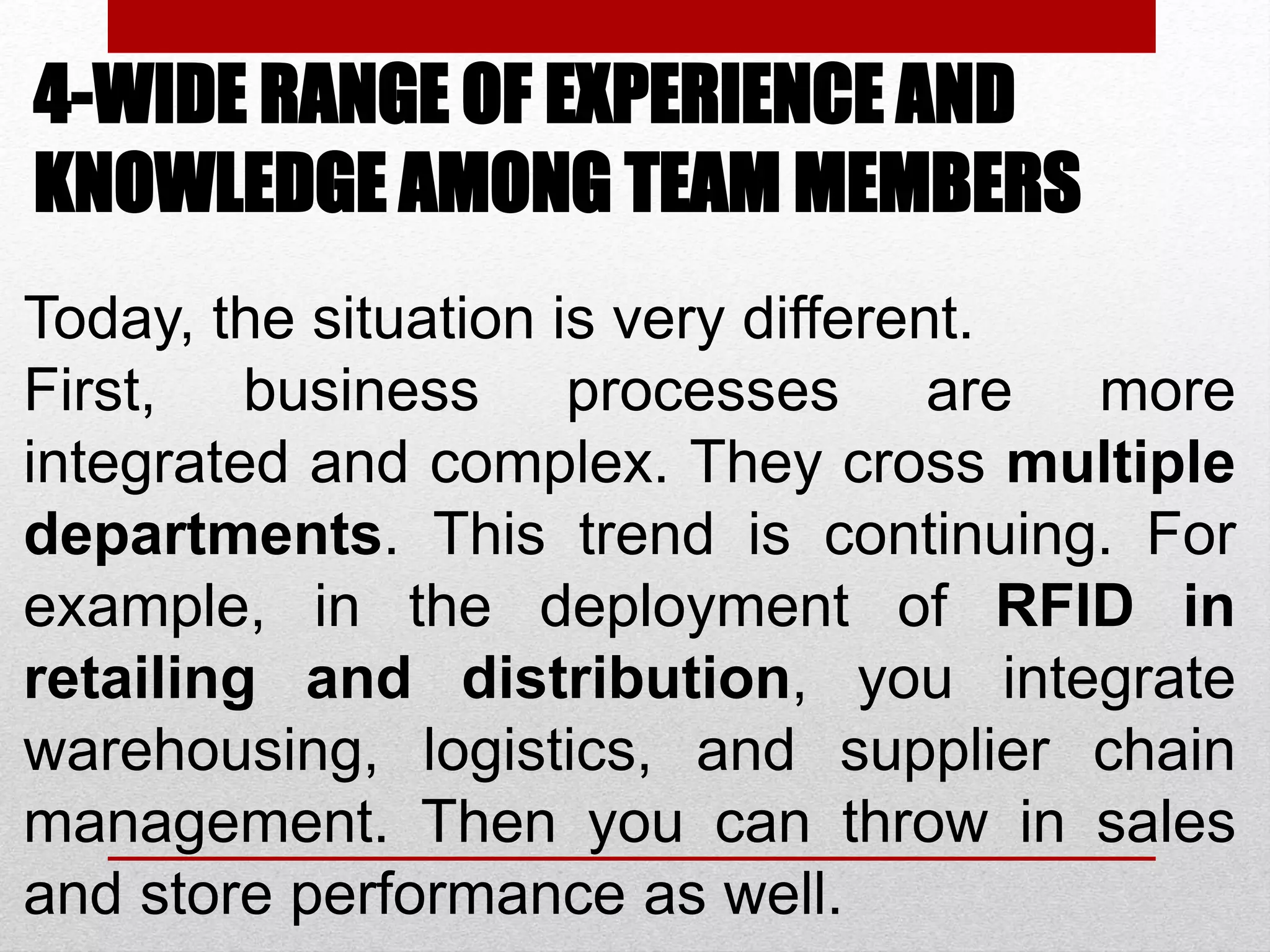 4-WIDE RANGE OF EXPERIENCE AND
KNOWLEDGE AMONG TEAM MEMBERS
Today, the situation is very different.
First, business processes are more
integrated and complex. They cross multiple
departments. This trend is continuing. For
example, in the deployment of RFID in
retailing and distribution, you integrate
warehousing, logistics, and supplier chain
management. Then you can throw in sales
and store performance as well.
 
