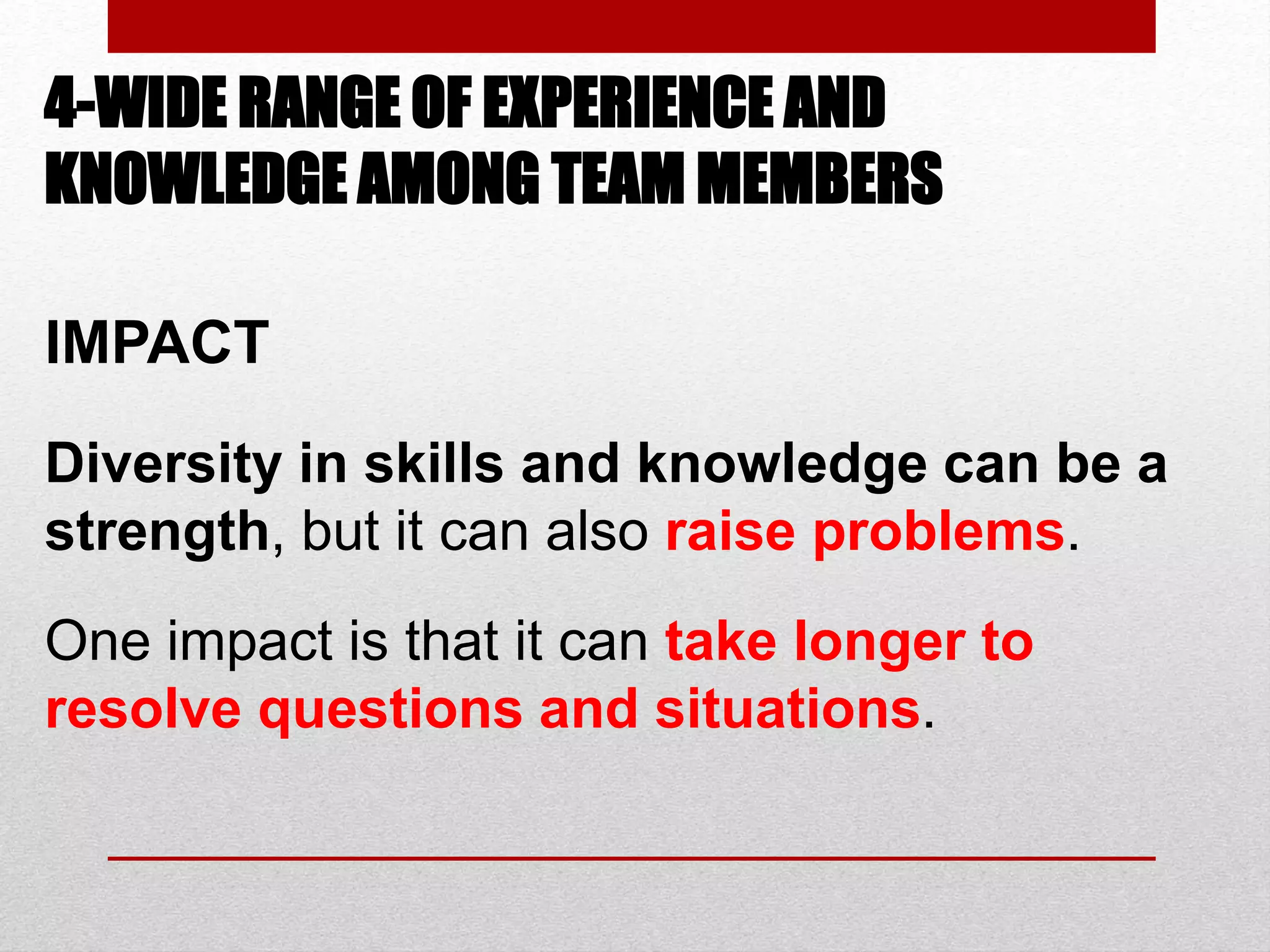 4-WIDE RANGE OF EXPERIENCE AND
KNOWLEDGE AMONG TEAM MEMBERS
IMPACT
Diversity in skills and knowledge can be a
strength, but it can also raise problems.
One impact is that it can take longer to
resolve questions and situations.
 