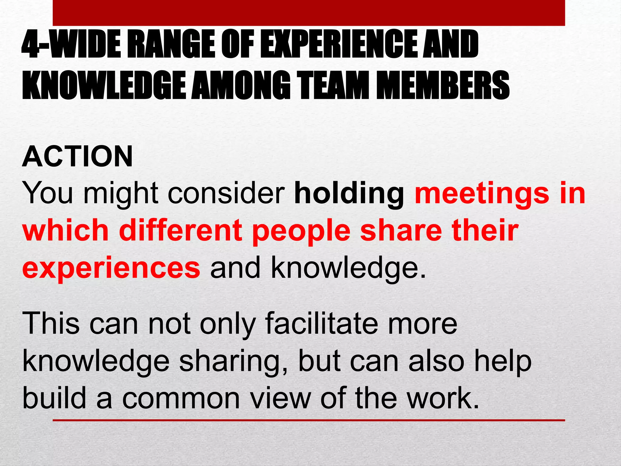4-WIDE RANGE OF EXPERIENCE AND
KNOWLEDGE AMONG TEAM MEMBERS
ACTION
You might consider holding meetings in
which different people share their
experiences and knowledge.
This can not only facilitate more
knowledge sharing, but can also help
build a common view of the work.
 