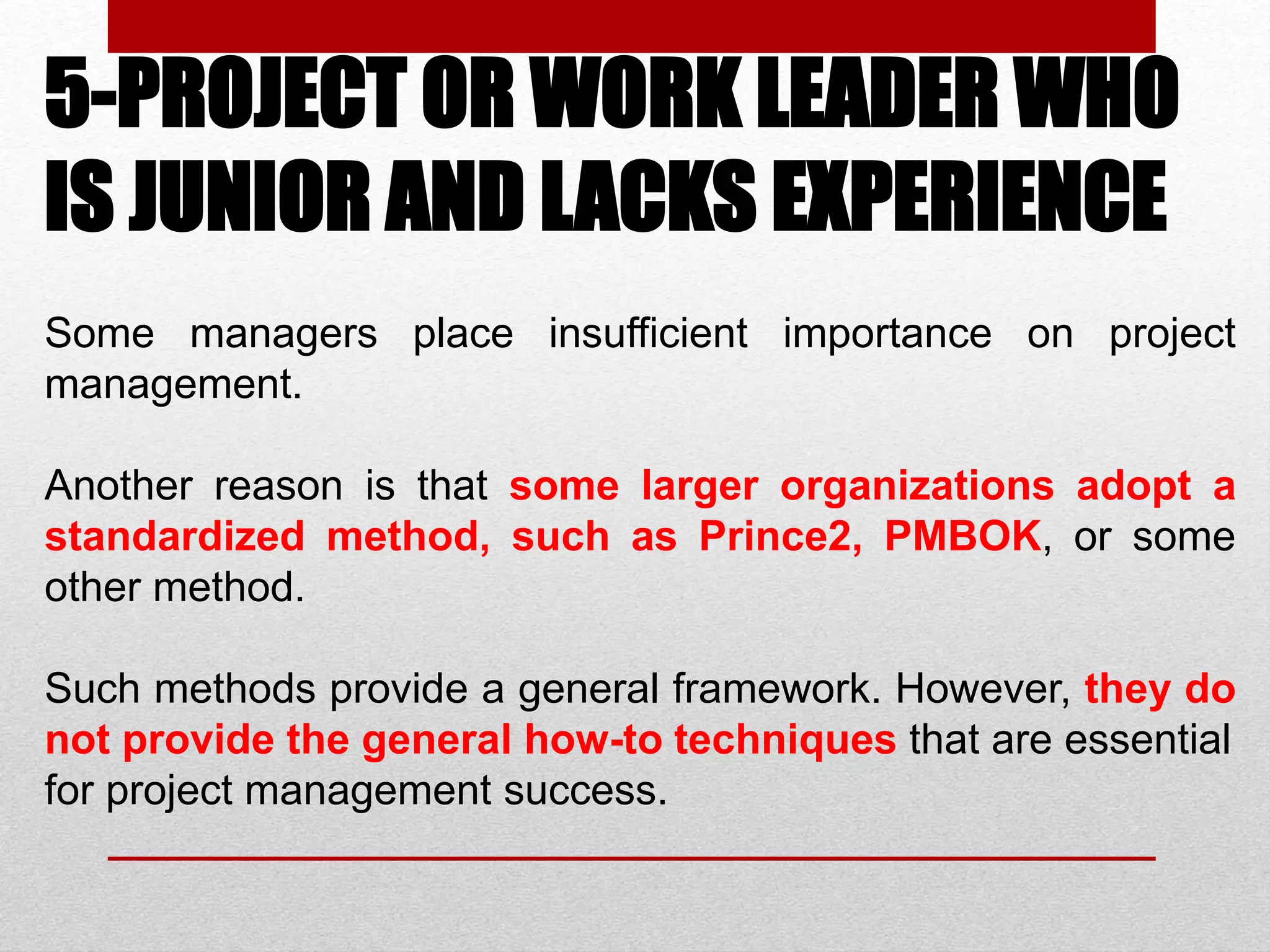 5-PROJECT OR WORK LEADER WHO
IS JUNIOR AND LACKS EXPERIENCE
Some managers place insufficient importance on project
management.
Another reason is that some larger organizations adopt a
standardized method, such as Prince2, PMBOK, or some
other method.
Such methods provide a general framework. However, they do
not provide the general how-to techniques that are essential
for project management success.
 