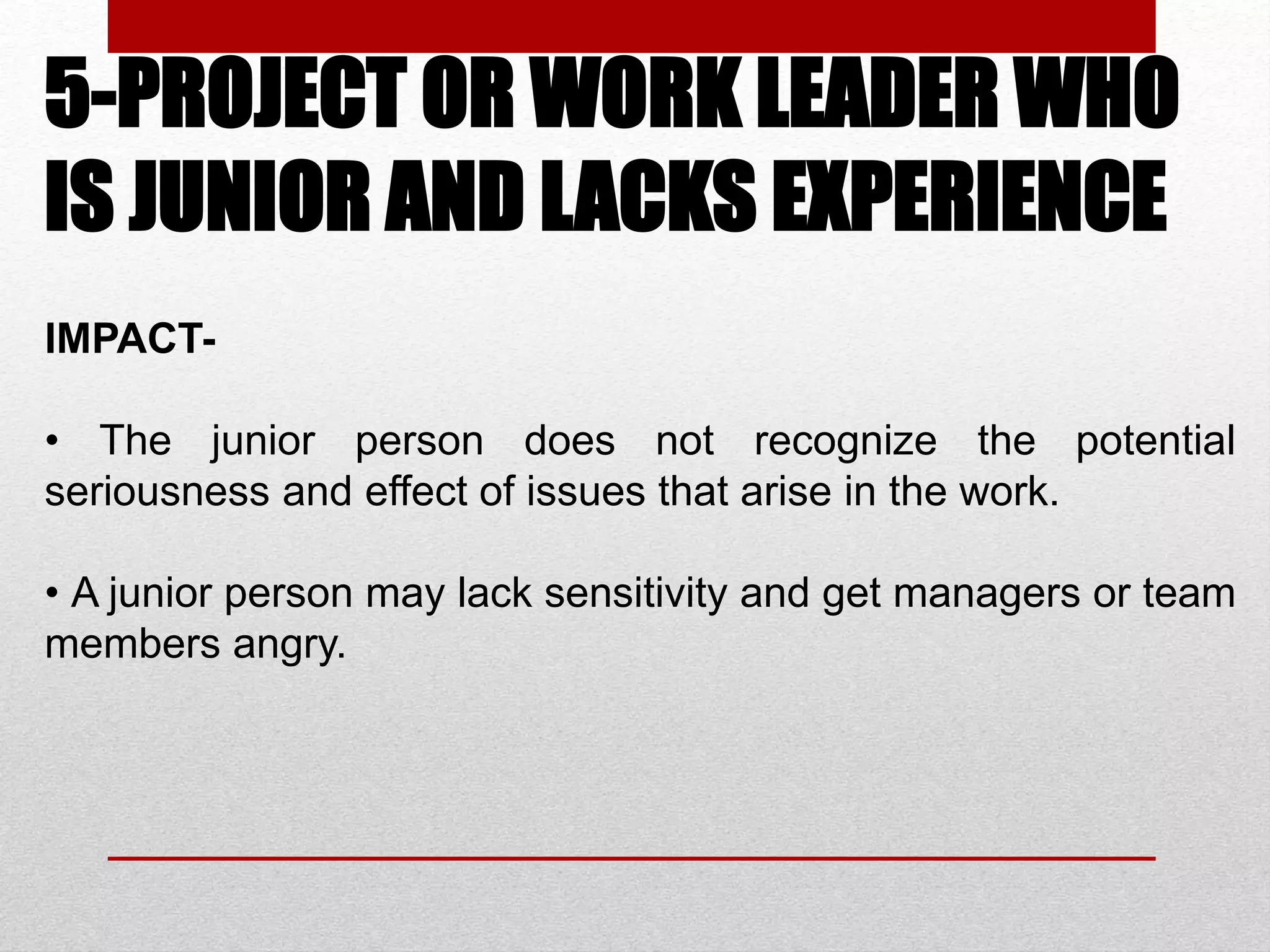 5-PROJECT OR WORK LEADER WHO
IS JUNIOR AND LACKS EXPERIENCE
IMPACT-
• The junior person does not recognize the potential
seriousness and effect of issues that arise in the work.
• A junior person may lack sensitivity and get managers or team
members angry.
 