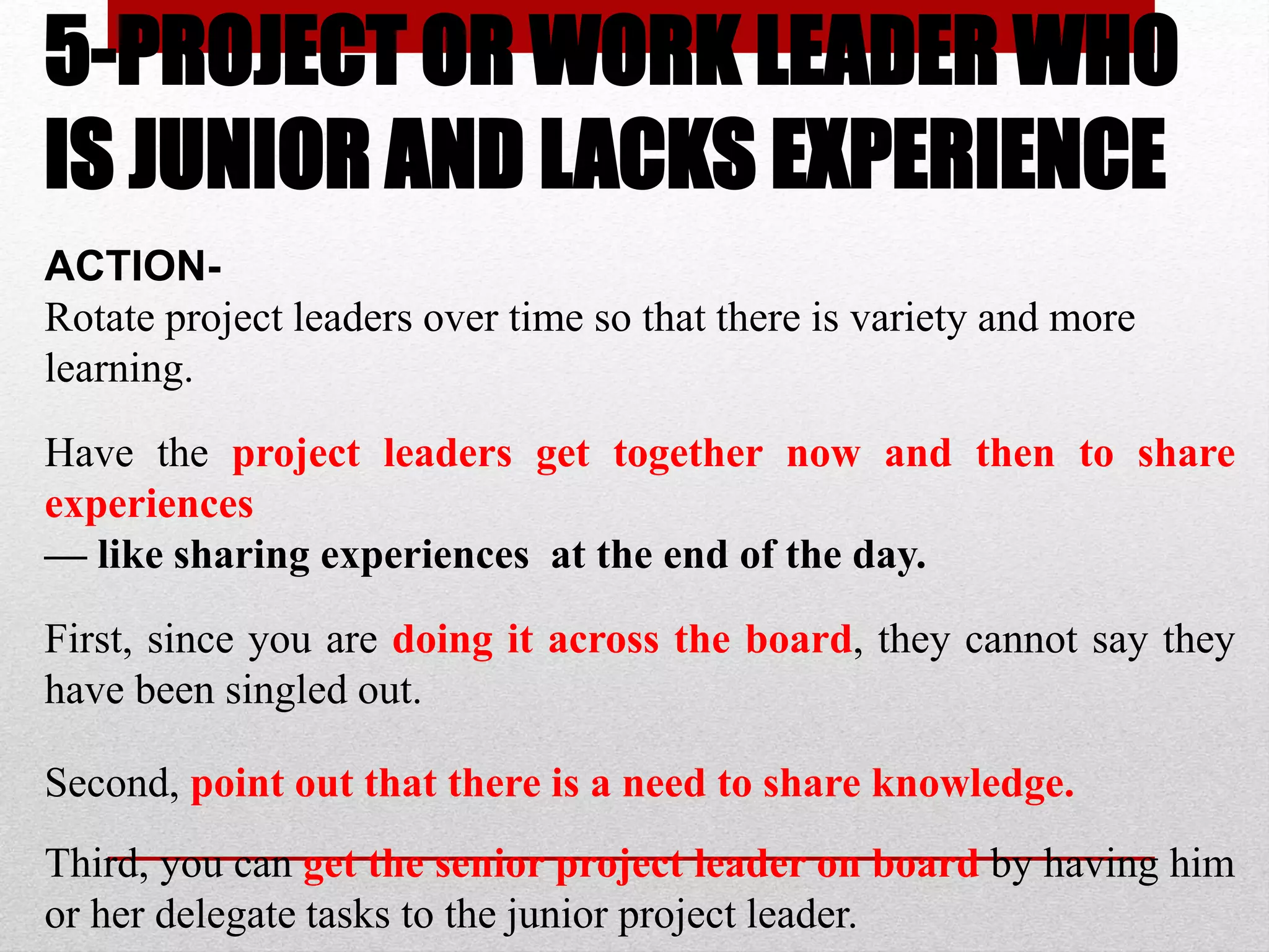 5-PROJECT OR WORK LEADER WHO
IS JUNIOR AND LACKS EXPERIENCE
ACTION-
Rotate project leaders over time so that there is variety and more
learning.
Have the project leaders get together now and then to share
experiences
— like sharing experiences at the end of the day.
First, since you are doing it across the board, they cannot say they
have been singled out.
Second, point out that there is a need to share knowledge.
Third, you can get the senior project leader on board by having him
or her delegate tasks to the junior project leader.
 