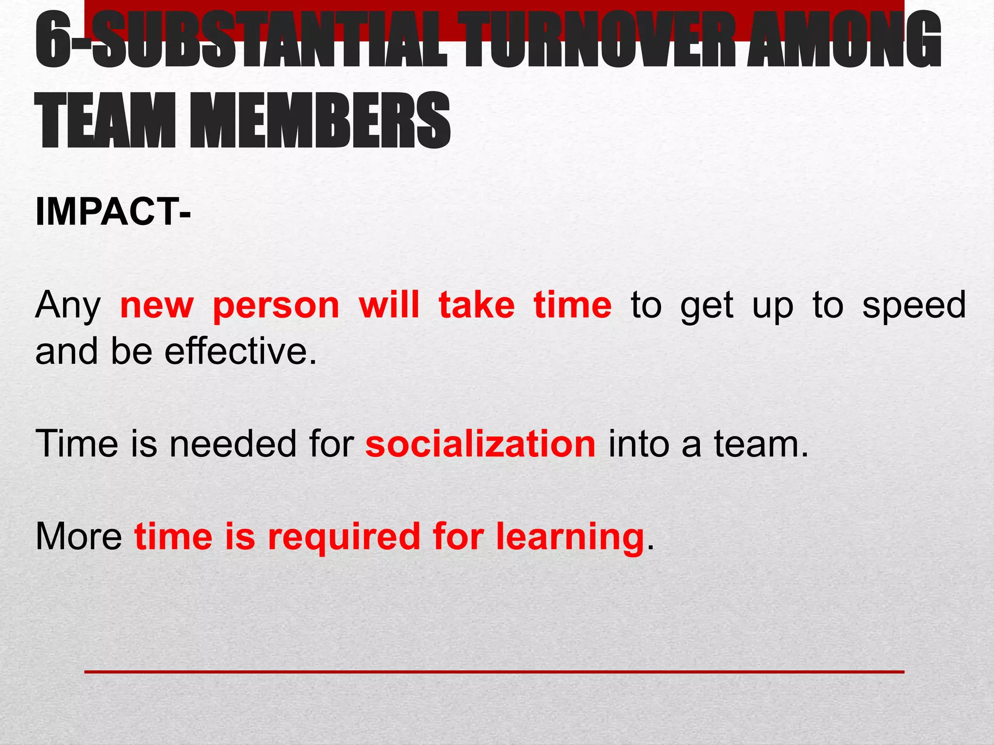 6-SUBSTANTIAL TURNOVER AMONG
TEAM MEMBERS
IMPACT-
Any new person will take time to get up to speed
and be effective.
Time is needed for socialization into a team.
More time is required for learning.
 