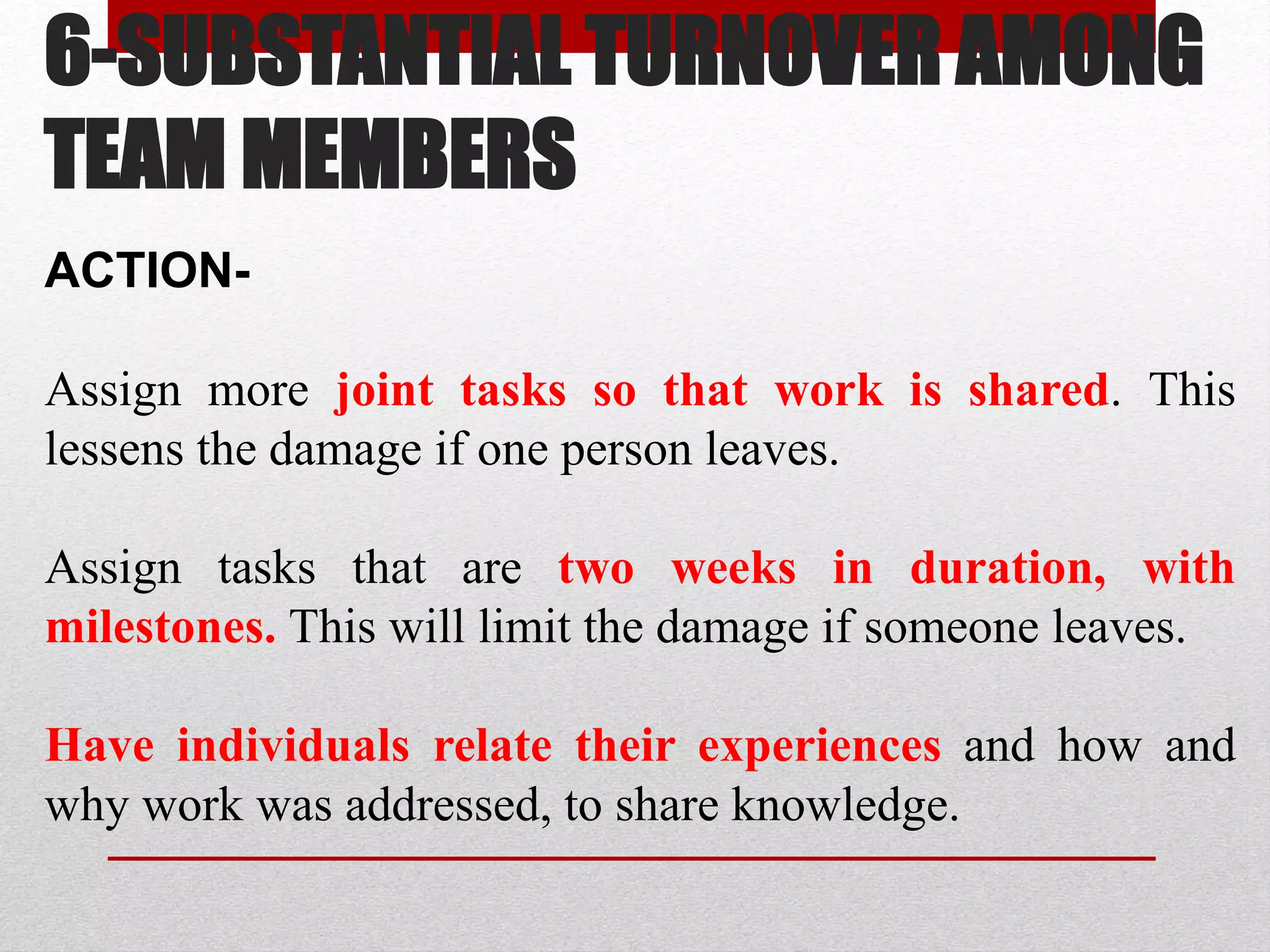 6-SUBSTANTIAL TURNOVER AMONG
TEAM MEMBERS
ACTION-
Assign more joint tasks so that work is shared. This
lessens the damage if one person leaves.
Assign tasks that are two weeks in duration, with
milestones. This will limit the damage if someone leaves.
Have individuals relate their experiences and how and
why work was addressed, to share knowledge.
 