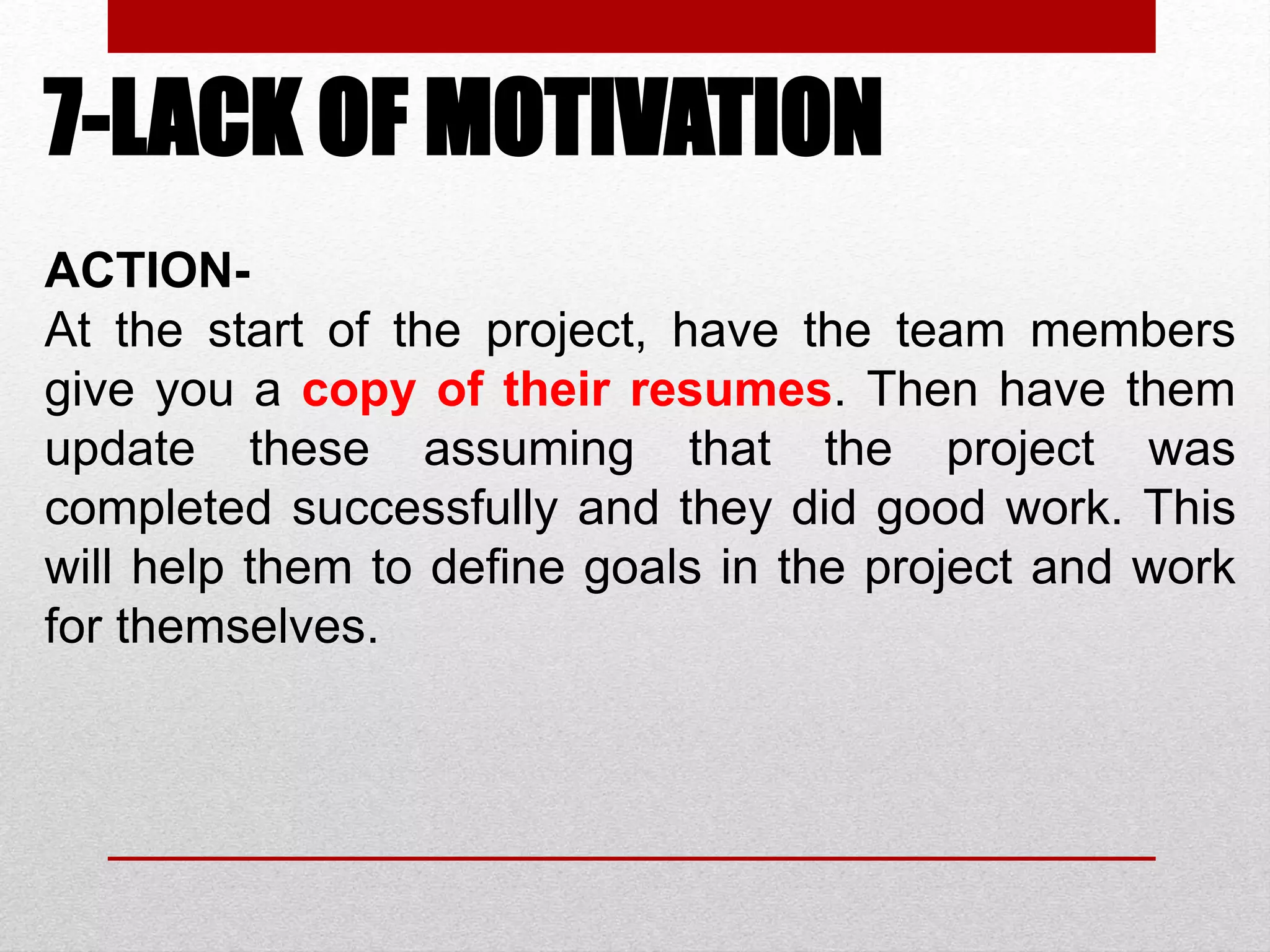 7-LACK OF MOTIVATION
ACTION-
At the start of the project, have the team members
give you a copy of their resumes. Then have them
update these assuming that the project was
completed successfully and they did good work. This
will help them to define goals in the project and work
for themselves.
 