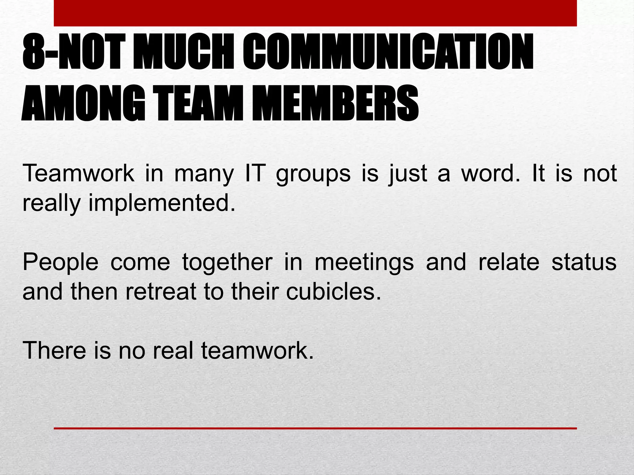 8-NOT MUCH COMMUNICATION
AMONG TEAM MEMBERS
Teamwork in many IT groups is just a word. It is not
really implemented.
People come together in meetings and relate status
and then retreat to their cubicles.
There is no real teamwork.
 