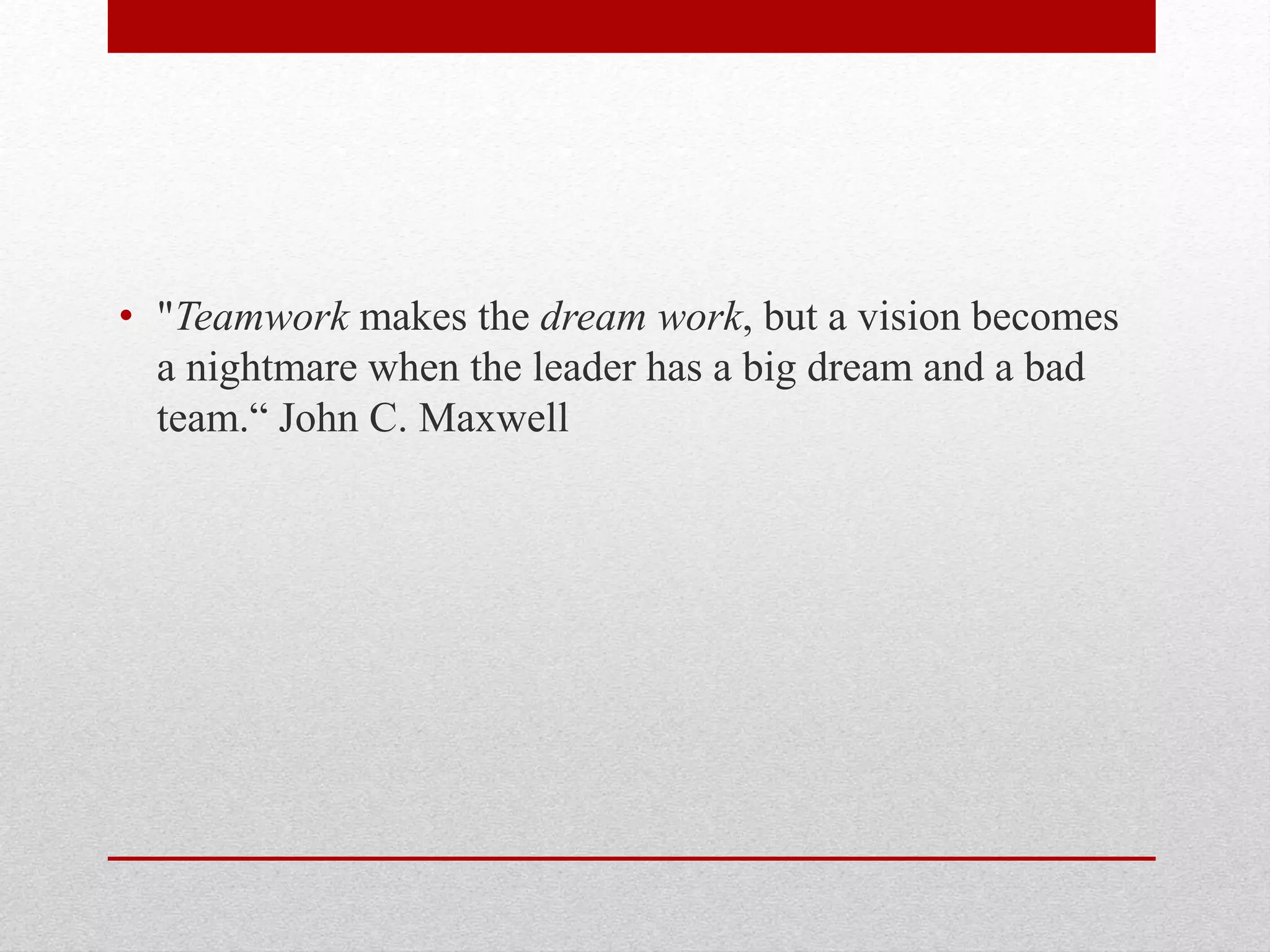 • "Teamwork makes the dream work, but a vision becomes
a nightmare when the leader has a big dream and a bad
team.“ John C. Maxwell
 