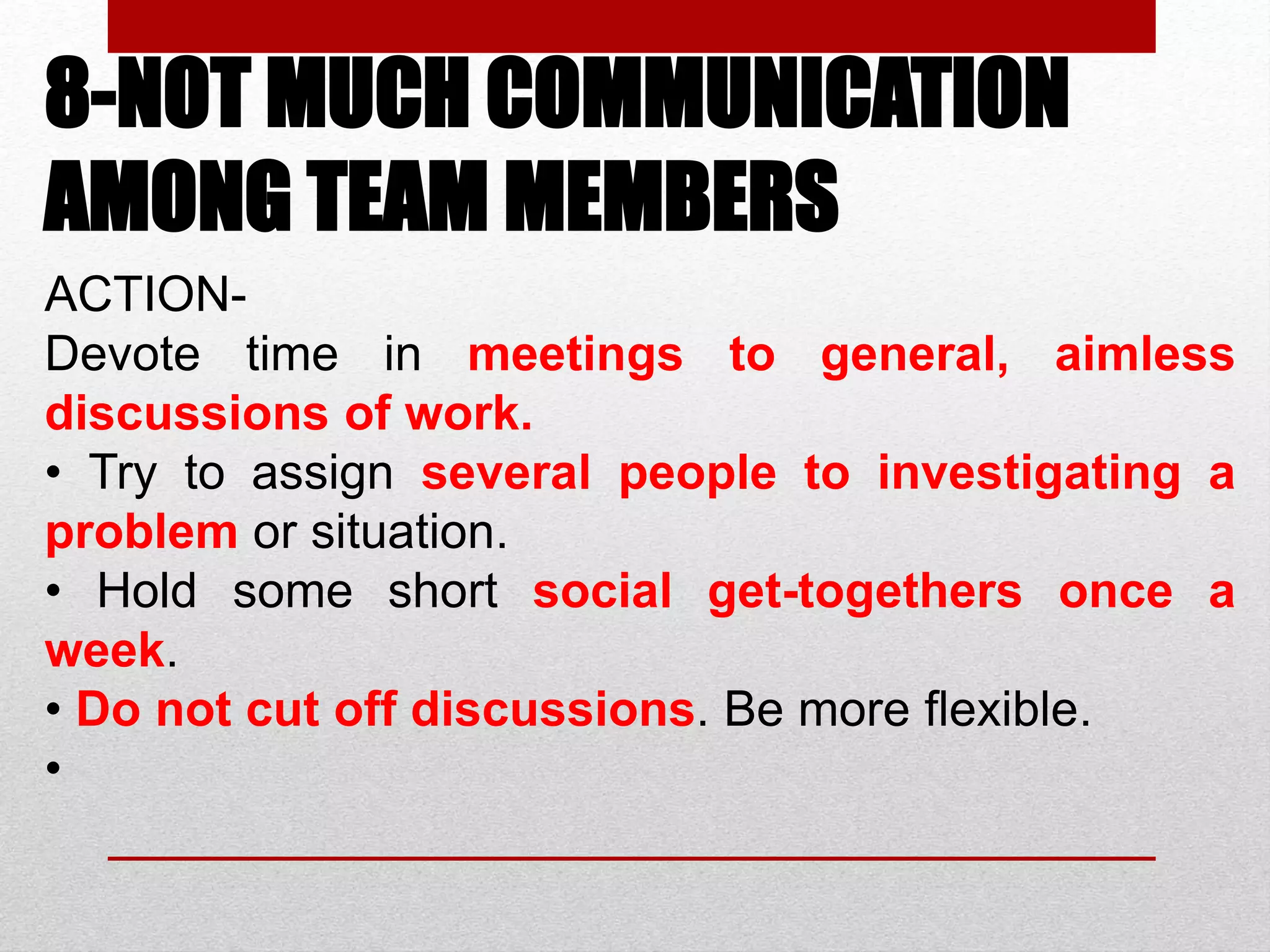 8-NOT MUCH COMMUNICATION
AMONG TEAM MEMBERS
ACTION-
Devote time in meetings to general, aimless
discussions of work.
• Try to assign several people to investigating a
problem or situation.
• Hold some short social get-togethers once a
week.
• Do not cut off discussions. Be more flexible.
•
 