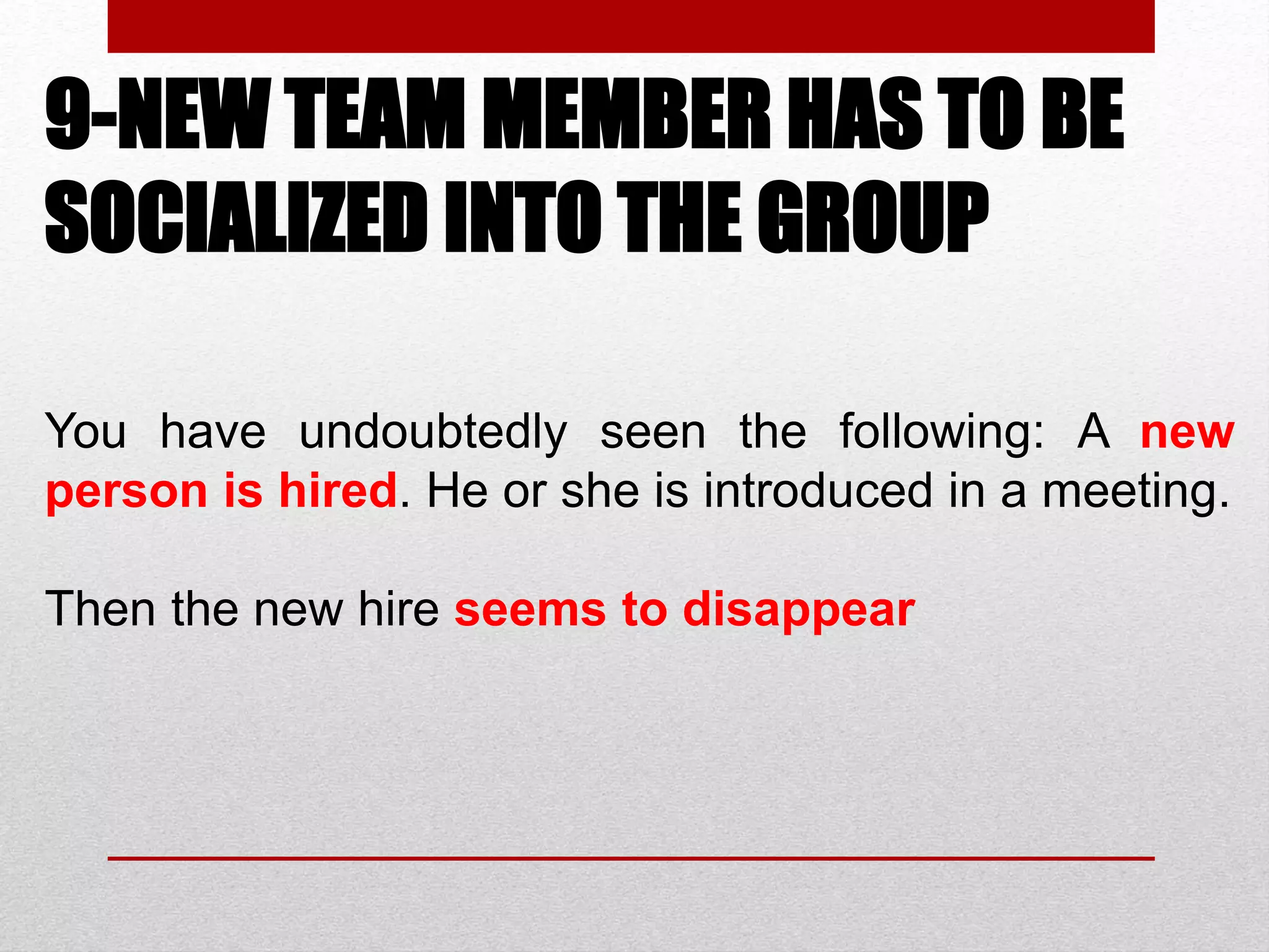 9-NEW TEAM MEMBER HAS TO BE
SOCIALIZED INTO THE GROUP
You have undoubtedly seen the following: A new
person is hired. He or she is introduced in a meeting.
Then the new hire seems to disappear
 