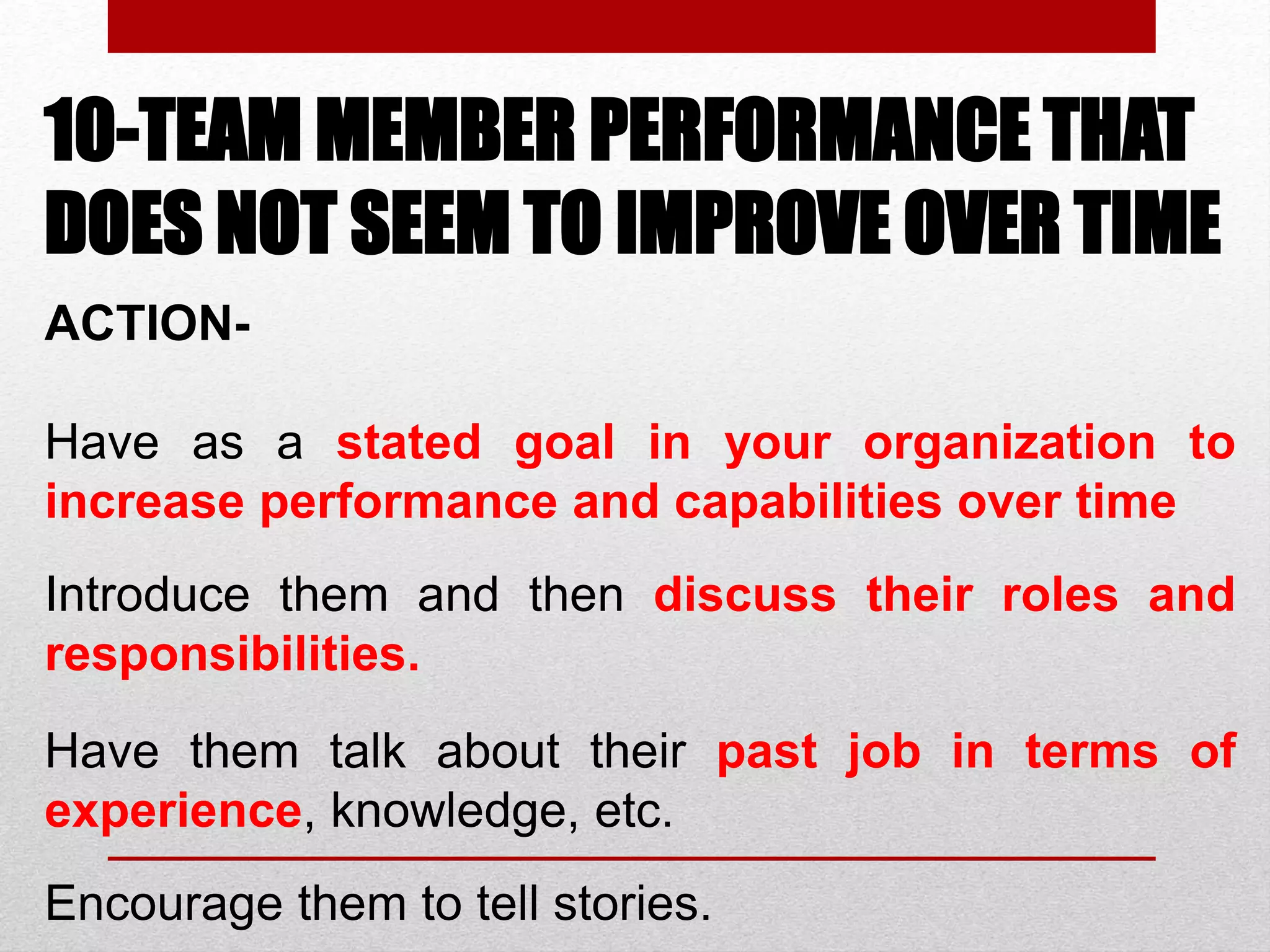 10-TEAM MEMBER PERFORMANCE THAT
DOES NOT SEEM TO IMPROVE OVER TIME
ACTION-
Have as a stated goal in your organization to
increase performance and capabilities over time
Introduce them and then discuss their roles and
responsibilities.
Have them talk about their past job in terms of
experience, knowledge, etc.
Encourage them to tell stories.
 