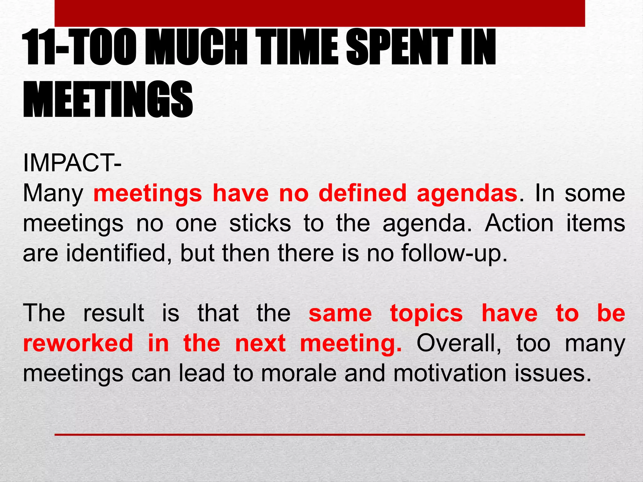 11-TOO MUCH TIME SPENT IN
MEETINGS
IMPACT-
Many meetings have no defined agendas. In some
meetings no one sticks to the agenda. Action items
are identified, but then there is no follow-up.
The result is that the same topics have to be
reworked in the next meeting. Overall, too many
meetings can lead to morale and motivation issues.
 