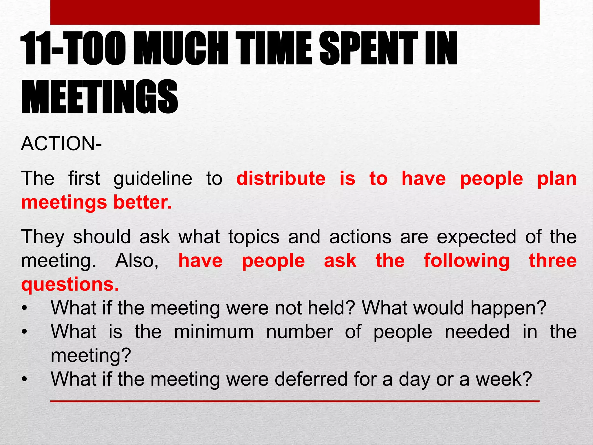 11-TOO MUCH TIME SPENT IN
MEETINGS
ACTION-
The first guideline to distribute is to have people plan
meetings better.
They should ask what topics and actions are expected of the
meeting. Also, have people ask the following three
questions.
• What if the meeting were not held? What would happen?
• What is the minimum number of people needed in the
meeting?
• What if the meeting were deferred for a day or a week?
 