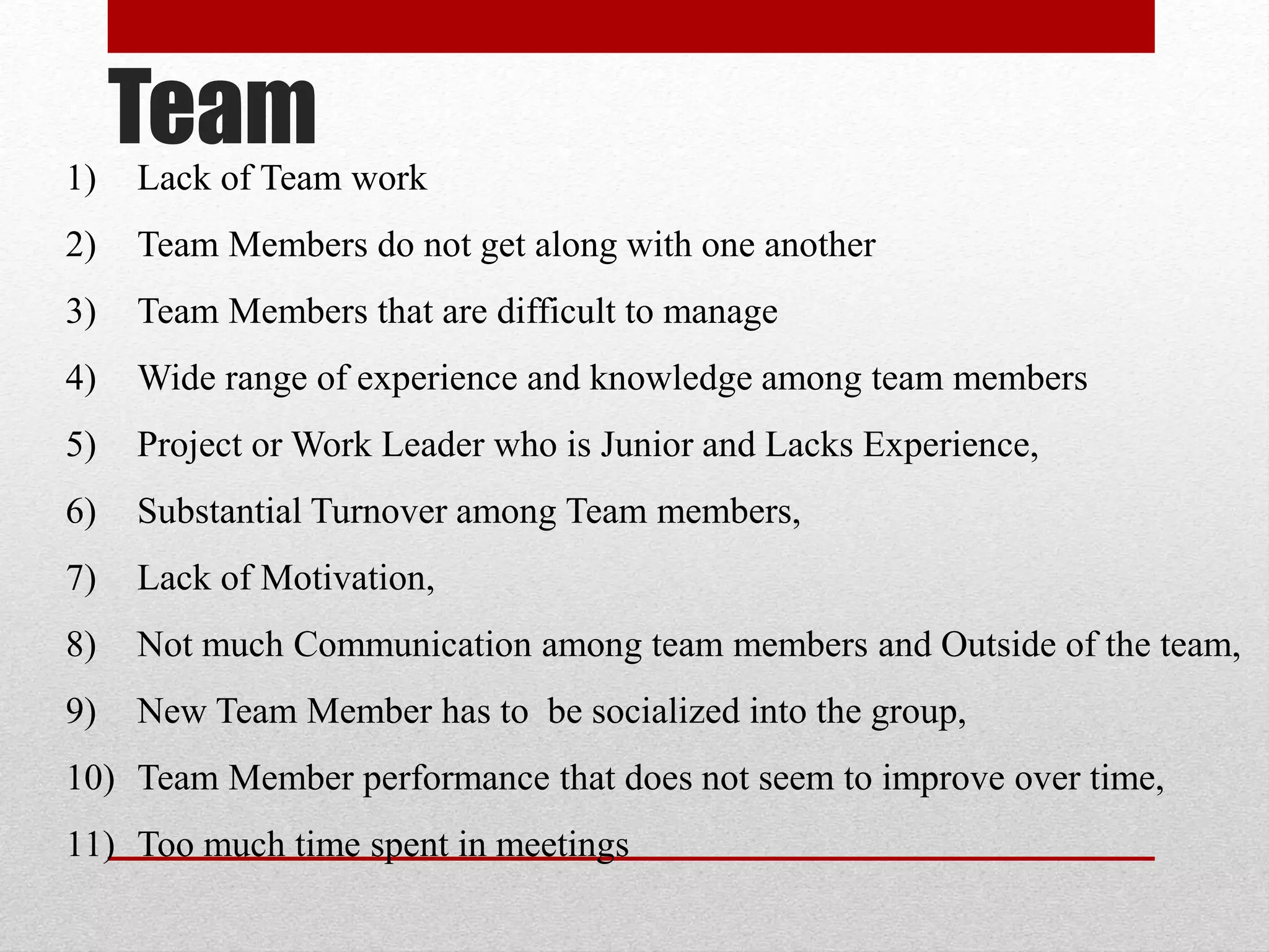 Team1) Lack of Team work
2) Team Members do not get along with one another
3) Team Members that are difficult to manage
4) Wide range of experience and knowledge among team members
5) Project or Work Leader who is Junior and Lacks Experience,
6) Substantial Turnover among Team members,
7) Lack of Motivation,
8) Not much Communication among team members and Outside of the team,
9) New Team Member has to be socialized into the group,
10) Team Member performance that does not seem to improve over time,
11) Too much time spent in meetings
 
