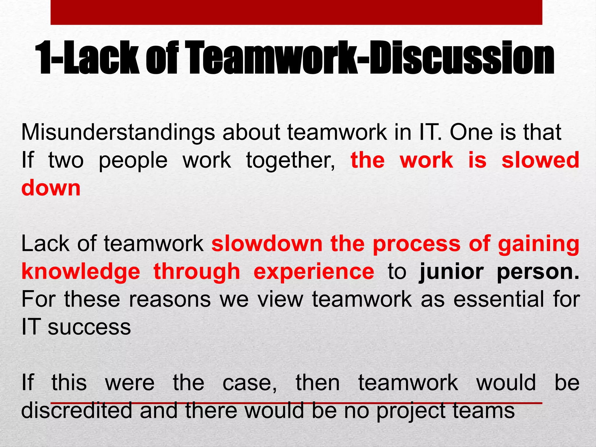 1-Lack of Teamwork-Discussion
Misunderstandings about teamwork in IT. One is that
If two people work together, the work is slowed
down
Lack of teamwork slowdown the process of gaining
knowledge through experience to junior person.
For these reasons we view teamwork as essential for
IT success
If this were the case, then teamwork would be
discredited and there would be no project teams
 