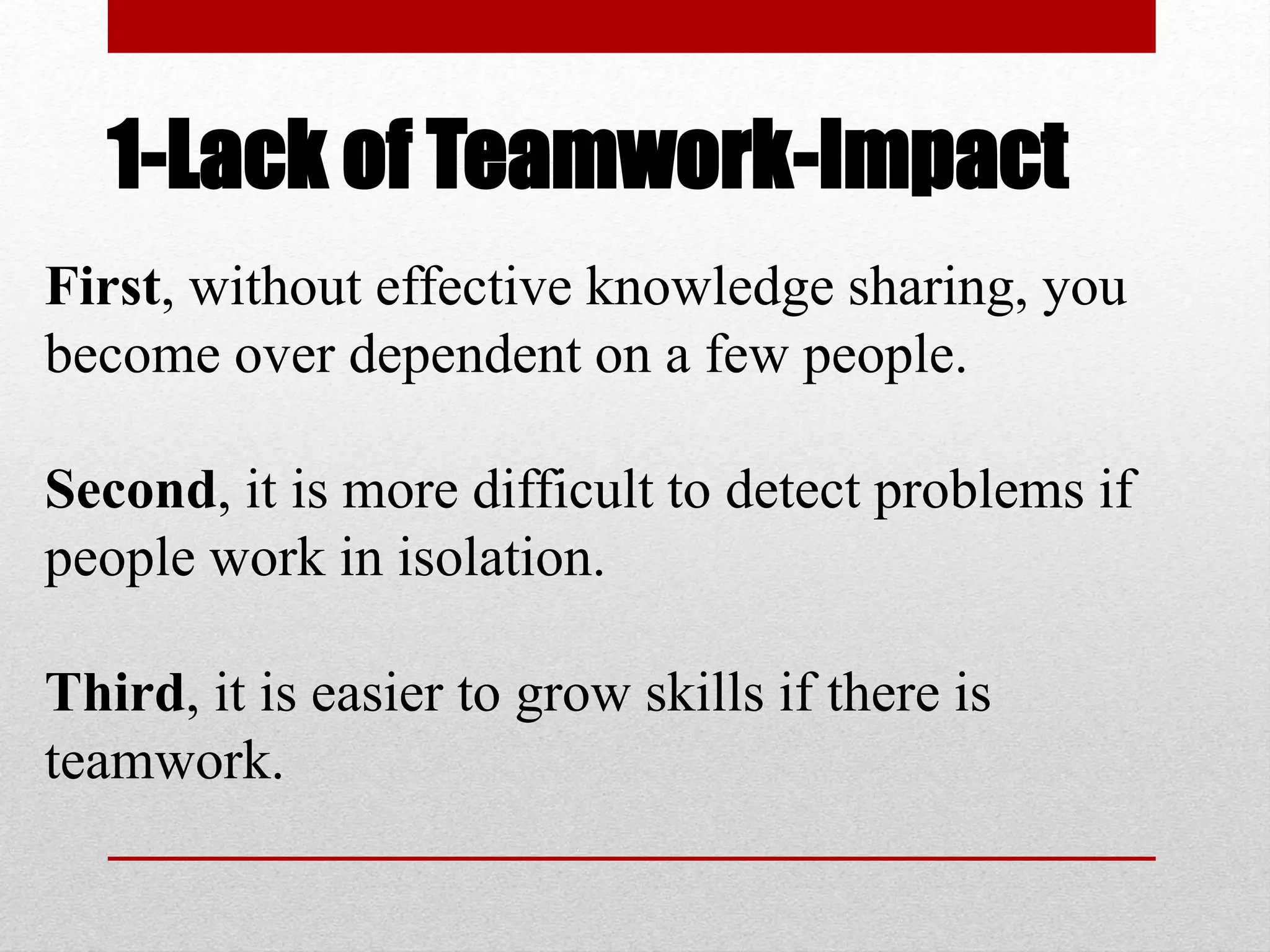1-Lack of Teamwork-Impact
First, without effective knowledge sharing, you
become over dependent on a few people.
Second, it is more difficult to detect problems if
people work in isolation.
Third, it is easier to grow skills if there is
teamwork.
 