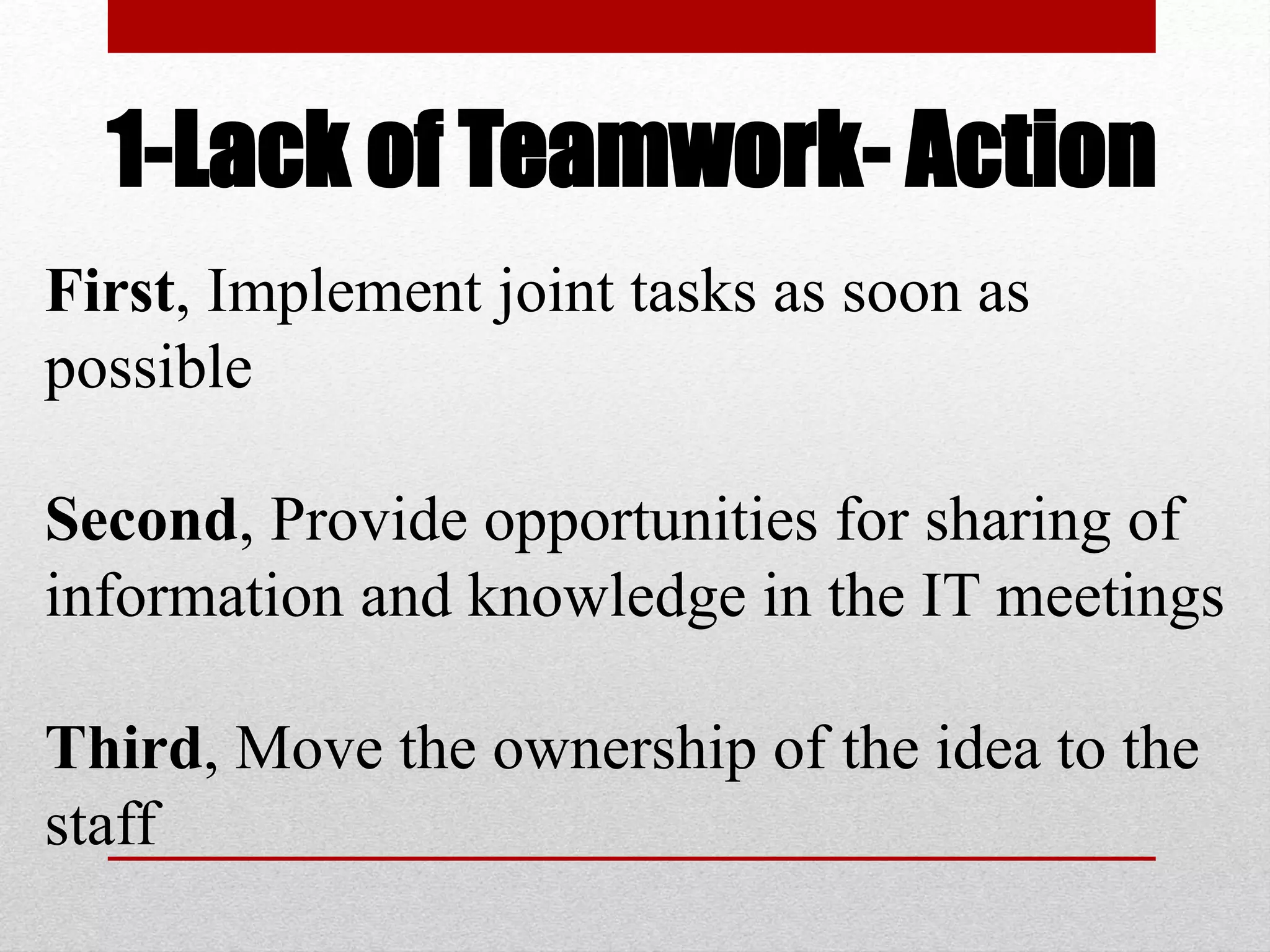 1-Lack of Teamwork- Action
First, Implement joint tasks as soon as
possible
Second, Provide opportunities for sharing of
information and knowledge in the IT meetings
Third, Move the ownership of the idea to the
staff
 