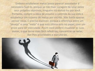 Embora estabelecer metas possa parecer assustador é
necessário fazê-lo, porque se não tiver coragem de lutar pelos
seus próprios objetivos, ninguém irá realizá-los por você.
Portanto, compre a ideia de assumir o controle da sua vida e
estabeleça um sistema de metas por escrito. Não basta apenas
pensar nisso. É preciso escrever, porque a diferença entre um
"desejo" e uma "meta" é que está última está no papel, com um
prazo para ser executada. Assim você poderá visualizar as suas
metas, o que torna mais fácil refazê-las, concentrar-se nelas,
dar-lhes prioridades e executá-las.
 