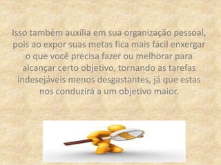 Isso também auxilia em sua organização pessoal,
pois ao expor suas metas fica mais fácil enxergar
o que você precisa fazer ou melhorar para
alcançar certo objetivo, tornando as tarefas
indesejáveis menos desgastantes, já que estas
nos conduzirá a um objetivo maior.
 