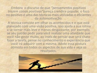 Embora o discurso de que “pensamentos positivos
trazem coisas positivas”pareça crendice popular, o foco
no positivo é uma das técnicas mais utilizadas e eficientes
da automotivação.
A técnica consiste em olhar os acontecidos e o que está
planejado com uma visão positiva, isso ajuda a sua rotina
a se tornar mais leve e menos desgastante, por exemplo,
se seu patrão pedir para você realizar uma atividade que
você não goste muito, ao invés de pensar que será chato
fazer a tarefa, pense no conhecimento e experiência que
você irá adquirir com a mesma. Adote essa postura
otimista em todos os aspectos de sua vida e veja os
resultados.
 