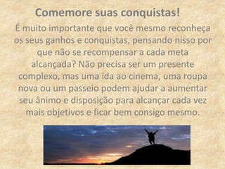 É muito importante que você mesmo reconheça
os seus ganhos e conquistas, pensando nisso por
que não se recompensar a cada meta
alcançada? Não precisa ser um presente
complexo, mas uma ida ao cinema, uma roupa
nova ou um passeio podem ajudar a aumentar
seu ânimo e disposição para alcançar cada vez
mais objetivos e ficar bem consigo mesmo.
Comemore suas conquistas!
 