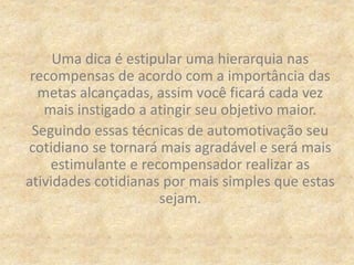 Uma dica é estipular uma hierarquia nas
recompensas de acordo com a importância das
metas alcançadas, assim você ficará cada vez
mais instigado a atingir seu objetivo maior.
Seguindo essas técnicas de automotivação seu
cotidiano se tornará mais agradável e será mais
estimulante e recompensador realizar as
atividades cotidianas por mais simples que estas
sejam.
 