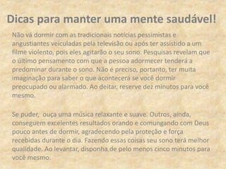 Não vá dormir com as tradicionais notícias pessimistas e
angustiantes veiculadas pela televisão ou após ter assistido a um
filme violento, pois eles agitarão o seu sono. Pesquisas revelam que
o último pensamento com que a pessoa adormecer tenderá a
predominar durante o sono. Não é preciso, portanto, ter muita
imaginação para saber o que acontecerá se você dormir
preocupado ou alarmado. Ao deitar, reserve dez minutos para você
mesmo.
Se puder, ouça uma música relaxante e suave. Outros, ainda,
conseguem excelentes resultados orando e comungando com Deus
pouco antes de dormir, agradecendo pela proteção e força
recebidas durante o dia. Fazendo essas coisas seu sono terá melhor
qualidade. Ao levantar, disponha de pelo menos cinco minutos para
você mesmo.
Dicas para manter uma mente saudável!
 