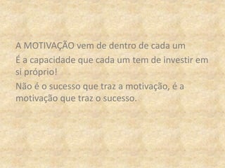 A MOTIVAÇÃO vem de dentro de cada um
É a capacidade que cada um tem de investir em
si próprio!
Não é o sucesso que traz a motivação, é a
motivação que traz o sucesso.
 