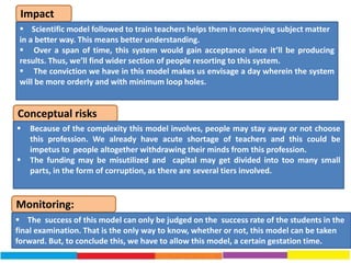 Impact
Conceptual risks
 Scientific model followed to train teachers helps them in conveying subject matter
in a better way. This means better understanding.
 Over a span of time, this system would gain acceptance since it’ll be producing
results. Thus, we’ll find wider section of people resorting to this system.
 The conviction we have in this model makes us envisage a day wherein the system
will be more orderly and with minimum loop holes.
 Because of the complexity this model involves, people may stay away or not choose
this profession. We already have acute shortage of teachers and this could be
impetus to people altogether withdrawing their minds from this profession.
 The funding may be misutilized and capital may get divided into too many small
parts, in the form of corruption, as there are several tiers involved.
Monitoring:
 The success of this model can only be judged on the success rate of the students in the
final examination. That is the only way to know, whether or not, this model can be taken
forward. But, to conclude this, we have to allow this model, a certain gestation time.
 