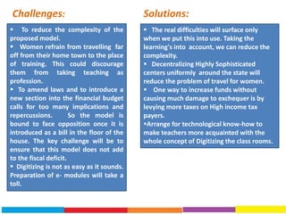  To reduce the complexity of the
proposed model.
 Women refrain from travelling far
off from their home town to the place
of training. This could discourage
them from taking teaching as
profession.
 To amend laws and to introduce a
new section into the financial budget
calls for too many implications and
repercussions. So the model is
bound to face opposition once it is
introduced as a bill in the floor of the
house. The key challenge will be to
ensure that this model does not add
to the fiscal deficit.
 Digitizing is not as easy as it sounds.
Preparation of e- modules will take a
toll.
 The real difficulties will surface only
when we put this into use. Taking the
learning's into account, we can reduce the
complexity.
 Decentralizing Highly Sophisticated
centers uniformly around the state will
reduce the problem of travel for women.
 One way to increase funds without
causing much damage to exchequer is by
levying more taxes on High income tax
payers.
Arrange for technological know-how to
make teachers more acquainted with the
whole concept of Digitizing the class rooms.
Solutions:Challenges:
 