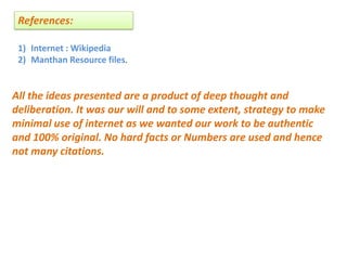 References:
1) Internet : Wikipedia
2) Manthan Resource files.
All the ideas presented are a product of deep thought and
deliberation. It was our will and to some extent, strategy to make
minimal use of internet as we wanted our work to be authentic
and 100% original. No hard facts or Numbers are used and hence
not many citations.
 