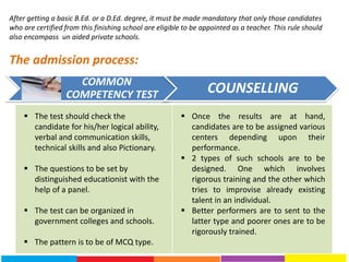 COMMON
COMPETENCY TEST COUNSELLING
After getting a basic B.Ed. or a D.Ed. degree, it must be made mandatory that only those candidates
who are certified from this finishing school are eligible to be appointed as a teacher. This rule should
also encompass un aided private schools.
The admission process:
 The test should check the
candidate for his/her logical ability,
verbal and communication skills,
technical skills and also Pictionary.
 The questions to be set by
distinguished educationist with the
help of a panel.
 The test can be organized in
government colleges and schools.
 The pattern is to be of MCQ type.
 Once the results are at hand,
candidates are to be assigned various
centers depending upon their
performance.
 2 types of such schools are to be
designed. One which involves
rigorous training and the other which
tries to improvise already existing
talent in an individual.
 Better performers are to sent to the
latter type and poorer ones are to be
rigorously trained.
 