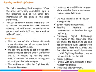 Forming two kinds of Centres:
 This helps in curbing the incompetence's of
the under performing candidates right in
the beginning and at the same time
improvising on the skills of the good
performers.
 This can be used to establish different scale
of salaries for candidates with different
capacity. This will propel the candidates to
perform well in the CCT and hence leads to
self upliftment.
Curriculum:
 This section of the solution demands
more attention than all the others since it
involves many intricacies.
 We call for a panel to be set to decide the
curriculum and also the way in which they
are to be taught, by learning about
various surveys on what is lacking and
direct inputs from the analysts.
 The medium can either be English or the
Regional Language.
 However, we would like to propose
a few modules that the curriculum
must necessarily involve:
 Effective classroom and behavior
management.
 School record management.
 Teaching patience and
temperament to teachers through
psychology.
 Employing Digital Technology
effectively in the classroom. This
will enable the teachers to use and
get acquainted with sophisticated
equipment. (Here it is assumed that
few other teams would have come
up with Digitizing the classrooms as
the solution to this theme)
 Career guidance.
 Familiar with advancements in their
respective domains.
 Interactive Methodologies.
 