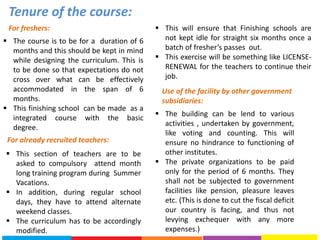 Tenure of the course:
For freshers:
 The course is to be for a duration of 6
months and this should be kept in mind
while designing the curriculum. This is
to be done so that expectations do not
cross over what can be effectively
accommodated in the span of 6
months.
 This finishing school can be made as a
integrated course with the basic
degree.
For already recruited teachers:
 This section of teachers are to be
asked to compulsory attend month
long training program during Summer
Vacations.
 In addition, during regular school
days, they have to attend alternate
weekend classes.
 The curriculum has to be accordingly
modified.
 This will ensure that Finishing schools are
not kept idle for straight six months once a
batch of fresher’s passes out.
 This exercise will be something like LICENSE-
RENEWAL for the teachers to continue their
job.
Use of the facility by other government
subsidiaries:
 The building can be lend to various
activities , undertaken by government,
like voting and counting. This will
ensure no hindrance to functioning of
other institutes.
 The private organizations to be paid
only for the period of 6 months. They
shall not be subjected to government
facilities like pension, pleasure leaves
etc. (This is done to cut the fiscal deficit
our country is facing, and thus not
levying exchequer with any more
expenses.)
 