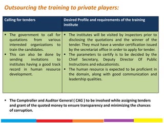 Calling for tenders Desired Profile and requirements of the training
institute
 The government to call for
quotations from various
interested organizations to
train the candidates.
 This can also be done by
sending invitations to
institutes having a good track
record in human resource
development.
 The institutes will be visited by inspectors prior to
disclosing the quotations and the winner of the
tender. They must have a vendor certification issued
by the secretariat office in order to apply for tender.
 The parameters to certify is to be decided by the
Chief Secretary, Deputy Director Of Public
Instructions and educationists.
 The human resource is expected to be proficient in
the domain, along with good communication and
leadership qualities.
Outsourcing the training to private players:
 The Comptroller and Auditor General ( CAG ) to be involved while assigning tenders
and grant of the quoted money to ensure transparency and minimizing the chances
of corruption.
 