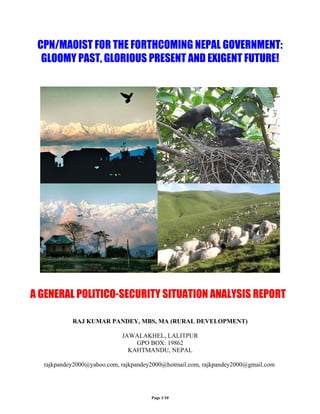 CPN/MAOIST FOR THE FORTHCOMING NEPAL GOVERNMENT:
  GLOOMY PAST, GLORIOUS PRESENT AND EXIGENT FUTURE!




A GENERAL POLITICO-SECURITY SITUATION ANALYSIS REPORT

           RAJ KUMAR PANDEY, MBS, MA (RURAL DEVELOPMENT)

                            JAWALAKHEL, LALITPUR
                                GPO BOX: 19862
                              KAHTMANDU, NEPAL

  rajkpandey2000@yahoo.com, rajkpandey2000@hotmail.com, rajkpandey2000@gmail.com




                                      Page 1/10
 