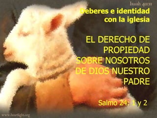 Deberes e identidad
      con la iglesia

  EL DERECHO DE
      PROPIEDAD
SOBRE NOSOTROS
DE DIOS NUESTRO
          PADRE

     Salmo 24: 1 y 2
 