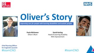 Oliver’s StoryImproving care for people with learning disabilities and autistic people
David Harling
Head of Learning Disability
NHS Improvement
Paula McGowan
Oliver’s Mum
Chief Nursing Officer
for England’s Summit
#teamCNO #teamCNO
 