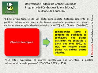 Este artigo trata-se de um texto com resgate histórico referente às políticas educacionais acerca do termo qualidade presente nos planos nacionais de educação, desde o primeiro (anos 70) até o último (2001-2010).“[...] estes expressam os marcos ideológicos que orientam a política educacional de cada governo” (FONSECA, 2003, p. 155).